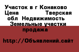 Участок в г.Конаково › Цена ­ 850 000 - Тверская обл. Недвижимость » Земельные участки продажа   